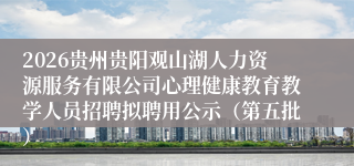 2026贵州贵阳观山湖人力资源服务有限公司心理健康教育教学人员招聘拟聘用公示（第五批）