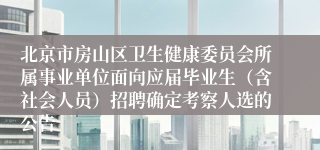 北京市房山区卫生健康委员会所属事业单位面向应届毕业生（含社会人员）招聘确定考察人选的公告