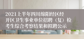 2021上半年四川绵阳经区经开区卫生事业单位招聘（复）检考生综合考察结果和拟聘公示