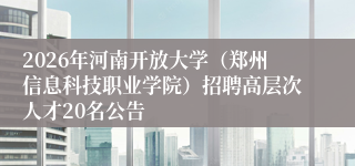 2026年河南开放大学(郑州信息科技职业学院)招聘高层次人才20名公告