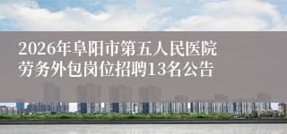 2026年阜阳市第五人民医院劳务外包岗位招聘13名公告