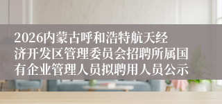 2026内蒙古呼和浩特航天经济开发区管理委员会招聘所属国有企业管理人员拟聘用人员公示