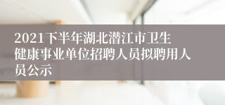 2021下半年湖北潜江市卫生健康事业单位招聘人员拟聘用人员公示