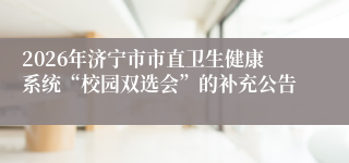 2026年济宁市市直卫生健康系统“校园双选会”的补充公告