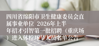 四川省绵阳市卫生健康委员会直属事业单位  2026年上半年招才引智第一批招聘（重庆场）进入体检环节人员名单公告 