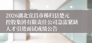 2026湖北宜昌市秭归县楚元控股集团有限责任公司急需紧缺人才引进面试成绩公告