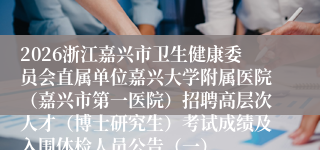 2026浙江嘉兴市卫生健康委员会直属单位嘉兴大学附属医院（嘉兴市第一医院）招聘高层次人才（博士研究生）考试成绩及入围体检人员公告（一）