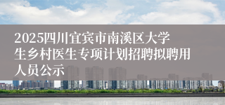 2025四川宜宾市南溪区大学生乡村医生专项计划招聘拟聘用人员公示