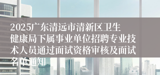 2025广东清远市清新区卫生健康局下属事业单位招聘专业技术人员通过面试资格审核及面试名单通知