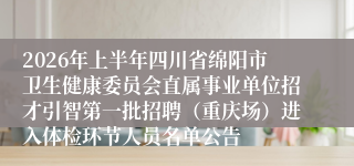 2026年上半年四川省绵阳市卫生健康委员会直属事业单位招才引智第一批招聘（重庆场）进入体检环节人员名单公告