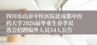 四川乐山市中医医院赴成都中医药大学2026届毕业生春季双选会招聘编外人员54人公告