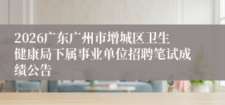 2026广东广州市增城区卫生健康局下属事业单位招聘笔试成绩公告
