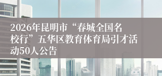2026年昆明市“春城全国名校行”五华区教育体育局引才活动50人公告