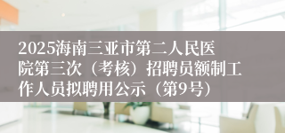 2025海南三亚市第二人民医院第三次（考核）招聘员额制工作人员拟聘用公示（第9号）