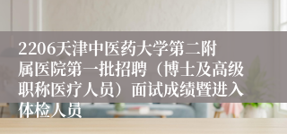 2206天津中医药大学第二附属医院第一批招聘（博士及高级职称医疗人员）面试成绩暨进入体检人员