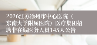 2026江苏徐州市中心医院（东南大学附属医院）医疗集团招聘非在编医务人员145人公告