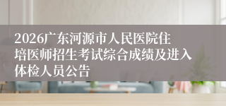 2026广东河源市人民医院住培医师招生考试综合成绩及进入体检人员公告
