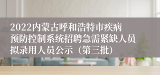 2022内蒙古呼和浩特市疾病预防控制系统招聘急需紧缺人员拟录用人员公示（第三批）