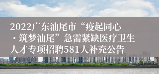 2022广东汕尾市“疫起同心・筑梦汕尾”急需紧缺医疗卫生人才专项招聘581人补充公告