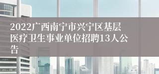 2022广西南宁市兴宁区基层医疗卫生事业单位招聘13人公告