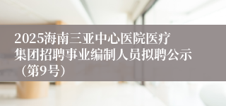 2025海南三亚中心医院医疗集团招聘事业编制人员拟聘公示（第9号）
