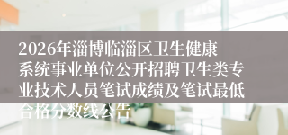 2026年淄博临淄区卫生健康系统事业单位公开招聘卫生类专业技术人员笔试成绩及笔试最低合格分数线公告