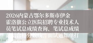 2026内蒙古鄂尔多斯市伊金霍洛旗公立医院招聘专业技术人员笔试总成绩查询、笔试总成绩最低合格分数线、面试通知单打印等公告