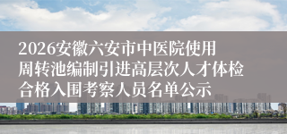 2026安徽六安市中医院使用周转池编制引进高层次人才体检合格入围考察人员名单公示