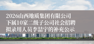 2026山西地质集团有限公司下属10家二级子公司社会招聘拟录用人员李喆宇的补充公示