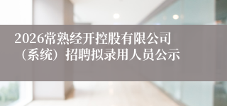 2026常熟经开控股有限公司(系统)招聘拟录用人员公示