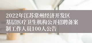 2022年江苏常州经济开发区基层医疗卫生机构公开招聘备案制工作人员100人公告