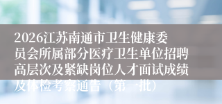 2026江苏南通市卫生健康委员会所属部分医疗卫生单位招聘高层次及紧缺岗位人才面试成绩及体检考察通告（第一批）