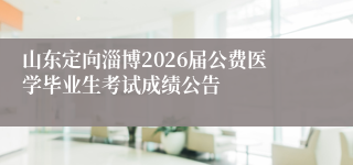 山东定向淄博2026届公费医学毕业生考试成绩公告