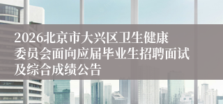 2026北京市大兴区卫生健康委员会面向应届毕业生招聘面试及综合成绩公告