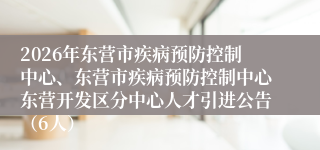 2026年东营市疾病预防控制中心、东营市疾病预防控制中心东营开发区分中心人才引进公告(6人)