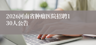 2026河南省肿瘤医院招聘130人公告