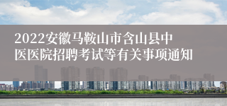 2022安徽马鞍山市含山县中医医院招聘考试等有关事项通知