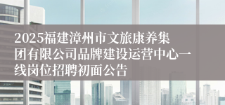 2025福建漳州市文旅康养集团有限公司品牌建设运营中心一线岗位招聘初面公告