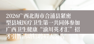 2026广西北海市合浦县紧密型县域医疗卫生第一共同体参加广西卫生健康“渝川英才汇”招才引智活动招聘47人公告