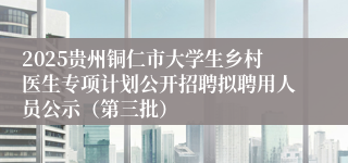 2025贵州铜仁市大学生乡村医生专项计划公开招聘拟聘用人员公示(第三批)