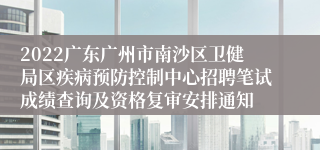 2022广东广州市南沙区卫健局区疾病预防控制中心招聘笔试成绩查询及资格复审安排通知