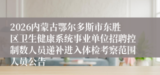 2026内蒙古鄂尔多斯市东胜区卫生健康系统事业单位招聘控制数人员递补进入体检考察范围人员公告