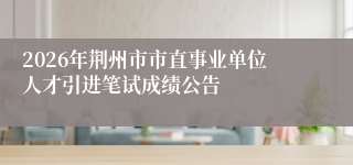 2026年荆州市市直事业单位人才引进笔试成绩公告