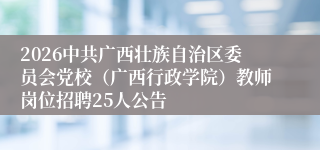 2026中共广西壮族自治区委员会党校(广西行政学院)教师岗位招聘25人公告