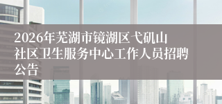 2026年芜湖市镜湖区弋矶山社区卫生服务中心工作人员招聘公告