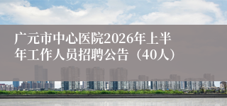 广元市中心医院2026年上半年工作人员招聘公告（40人）
