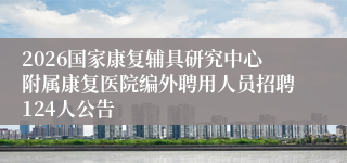 2026国家康复辅具研究中心附属康复医院编外聘用人员招聘124人公告