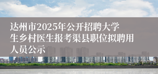 达州市2025年公开招聘大学生乡村医生报考渠县职位拟聘用人员公示