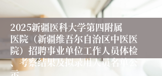 2025新疆医科大学第四附属医院（新疆维吾尔自治区中医医院）招聘事业单位工作人员体检、考察结果及拟录用人员名单公示