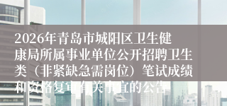 2026年青岛市城阳区卫生健康局所属事业单位公开招聘卫生类(非紧缺急需岗位)笔试成绩和资格复审有关事宜的公告
